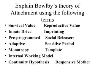 Explain Bowlby’s theory of 
Attachment using the following 
terms 
• Survival Value Reproductive Value 
• Innate Drive Imprinting 
• Pre-programmed Social Releasers 
• Adaptive Sensitive Period 
• Monotropy Template 
• Internal Working Model 
• Continuity Hypothesis Responsive Mother 
 
