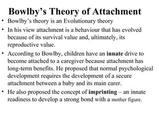 Bowlby’s Theory of Attachment 
• Bowlby’s theory is an Evolutionary theory 
• In his view attachment is a behaviour that has evolved 
because of its survival value and, ultimately, its 
reproductive value. 
• According to Bowlby, children have an innate drive to 
become attached to a caregiver because attachment has 
long-term benefits. He proposed that normal psychological 
development requires the development of a secure 
attachment between a baby and its main carer. 
• He also proposed the concept of imprinting – an innate 
readiness to develop a strong bond with a mother figure. 
 