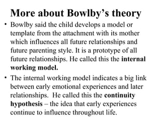 More about Bowlby’s theory 
• Bowlby said the child develops a model or 
template from the attachment with its mother 
which influences all future relationships and 
future parenting style. It is a prototype of all 
future relationships. He called this the internal 
working model. 
• The internal working model indicates a big link 
between early emotional experiences and later 
relationships. He called this the continuity 
hypothesis – the idea that early experiences 
continue to influence throughout life. 
 