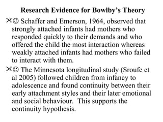 Research Evidence for Bowlby’s Theory 
 Schaffer and Emerson, 1964, observed that 
strongly attached infants had mothers who 
responded quickly to their demands and who 
offered the child the most interaction whereas 
weakly attached infants had mothers who failed 
to interact with them. 
 The Minnesota longitudinal study (Sroufe et 
al 2005) followed children from infancy to 
adolescence and found continuity between their 
early attachment styles and their later emotional 
and social behaviour. This supports the 
continuity hypothesis. 
 
