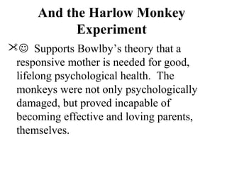 And the Harlow Monkey 
Experiment 
 Supports Bowlby’s theory that a 
responsive mother is needed for good, 
lifelong psychological health. The 
monkeys were not only psychologically 
damaged, but proved incapable of 
becoming effective and loving parents, 
themselves. 
 