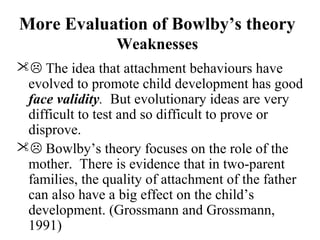 More Evaluation of Bowlby’s theory 
Weaknesses 
 The idea that attachment behaviours have 
evolved to promote child development has good 
face validity. But evolutionary ideas are very 
difficult to test and so difficult to prove or 
disprove. 
 Bowlby’s theory focuses on the role of the 
mother. There is evidence that in two-parent 
families, the quality of attachment of the father 
can also have a big effect on the child’s 
development. (Grossmann and Grossmann, 
1991) 
 