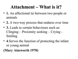 AAttttaacchhmmeenntt –– WWhhaatt iiss iitt?? 
• 1. An affectional tie between two people or 
animals 
• 2. A two-way process that endures over time 
• 3. Leads to certain behaviours such as: 
Clinging – Proximity seeking – Crying - 
Smiling 
• 4.Serves the function of protecting the infant 
or young animal 
(Mary Ainsworth 1970) 
 
