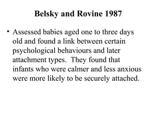 Belsky and Rovine 1987 
• Assessed babies aged one to three days 
old and found a link between certain 
psychological behaviours and later 
attachment types. They found that 
infants who were calmer and less anxious 
were more likely to be securely attached. 
 
