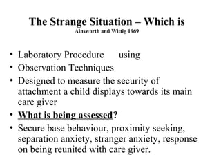 The Strange Situation – Which is 
Ainsworth and Wittig 1969 
• Laboratory Procedure using 
• Observation Techniques 
• Designed to measure the security of 
attachment a child displays towards its main 
care giver 
• What is being assessed? 
• Secure base behaviour, proximity seeking, 
separation anxiety, stranger anxiety, response 
on being reunited with care giver. 
 