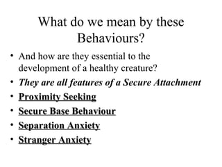 What do we mean by these 
Behaviours? 
• And how are they essential to the 
development of a healthy creature? 
• They are all features of a Secure Attachment 
• PPrrooxxiimmiittyy SSeeeekkiinngg 
• SSeeccuurree BBaassee BBeehhaavviioouurr 
• SSeeppaarraattiioonn AAnnxxiieettyy 
• SSttrraannggeerr AAnnxxiieettyy 
 