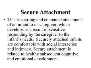 Secure Attachment 
• This is a strong and contented attachment 
of an infant to its caregiver, which 
develops as a result of sensitive 
responding by the caregiver to the 
infant’s needs. Securely attached infants 
are comfortable with social interaction 
and intimacy. Secure attachment is 
related to healthy subsequent cognitive 
and emotional development. 
 