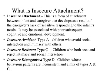 What is Insecure Attachment? 
• Insecure attachment – This is a form of attachment 
between infant and caregiver that develops as a result of 
the caregiver’s lack of sensitive responding to the infant’s 
needs. It may be associated with poor subsequent 
cognitive and emotional development. 
• Insecure Avoidant Type A– children who avoid social 
interaction and intimacy with others. 
• Insecure Resistant Type C – Children who both seek and 
reject intimacy and social interaction. 
• Insecure Disorganised Type D– Children whose 
behaviour patterns are inconsistent and a mix of types A & 
C. 
 