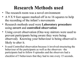 Research Methods used 
• The research room was a novel environment 
• A 9 X 9 foot square marked off in to 16 squares to help 
the recording of the infant’s movements 
• Research methods used were Laboratory procedure 
using covert and controlled observation 
• Using covert observation (One-way mirrors were used to 
prevent participants being aware they were being 
observed). Knowing your behaviour is being observed is 
likely to alter it. 
• It used Controlled observation because it involved structuring the 
behaviour of the participants as well as the observers –the 
participants had to follow 8 episodes and the observers had a 
checklist of 5 behaviours that they had to rate every 15 seconds. 
 