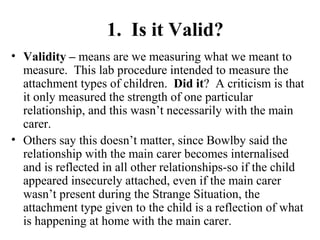 1. Is it Valid? 
• Validity – means are we measuring what we meant to 
measure. This lab procedure intended to measure the 
attachment types of children. Did it? A criticism is that 
it only measured the strength of one particular 
relationship, and this wasn’t necessarily with the main 
carer. 
• Others say this doesn’t matter, since Bowlby said the 
relationship with the main carer becomes internalised 
and is reflected in all other relationships-so if the child 
appeared insecurely attached, even if the main carer 
wasn’t present during the Strange Situation, the 
attachment type given to the child is a reflection of what 
is happening at home with the main carer. 
 