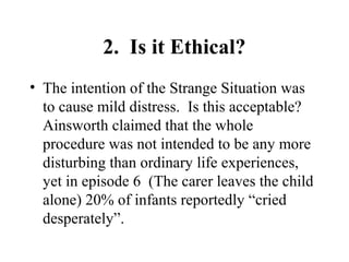 2. Is it Ethical? 
• The intention of the Strange Situation was 
to cause mild distress. Is this acceptable? 
Ainsworth claimed that the whole 
procedure was not intended to be any more 
disturbing than ordinary life experiences, 
yet in episode 6 (The carer leaves the child 
alone) 20% of infants reportedly “cried 
desperately”. 
 