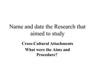 Name and date the Research that 
aimed to study 
Cross-Cultural Attachments 
What were the Aims and 
Procedure? 
 