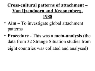Cross-cultural patterns of attachment – 
Van Ijzendoorn and Kroonenberg, 
1988 
• Aim – To investigate global attachment 
patterns 
• Procedure - This was a meta-analysis (the 
data from 32 Strange Situation studies from 
eight countries was collated and analysed) 
 