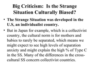 Big Criticism: Is the Strange 
Situation Culturally Biased? 
• The Strange Situation was developed in the 
U.S, an individualist country. 
• But in Japan for example, which is a collectivist 
country, the cultural norm is for mothers and 
babies to rarely be separated, which means we 
might expect to see high levels of separation 
anxiety and might explain the high % of Type C 
in the SS. Many of the differences in the cross-cultural 
SS concern collectivist countries. 
 
