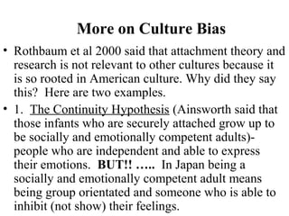 More on Culture Bias 
• Rothbaum et al 2000 said that attachment theory and 
research is not relevant to other cultures because it 
is so rooted in American culture. Why did they say 
this? Here are two examples. 
• 1. The Continuity Hypothesis (Ainsworth said that 
those infants who are securely attached grow up to 
be socially and emotionally competent adults)- 
people who are independent and able to express 
their emotions. BUT!! ….. In Japan being a 
socially and emotionally competent adult means 
being group orientated and someone who is able to 
inhibit (not show) their feelings. 
 