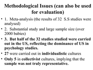 Methodological Issues (can also be used 
for evaluation) 
• 1. Meta-analysis (the results of 32 S.S studies were 
analysed) 
• 2. Substantial study and large sample size (over 
2000 babies) 
• 3. But half of the 32 studies studied were carried 
out in the US, reflecting the dominance of US in 
psychology studies. 
• 27 were carried out in individualistic cultures 
• Only 5 in collectivist cultures, implying that the 
sample was not truly representative. 
 