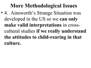 More Methodological Issues 
• 4. Ainsworth’s Strange Situation was 
developed in the US so we can only 
make valid interpretations in cross-cultural 
studies if we really understand 
the attitudes to child-rearing in that 
culture. 
 