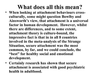What does all this mean? 
• When looking at attachment behaviours cross-culturally, 
some might question Bowlby and 
Ainsworth’s view, that attachment is a universal 
factor in human development. However, whilst 
there are differences, and to some extent, 
attachment theory is culture-bound, the 
impressive fact is that in in all 8 countries 
involved in the meta-analysis of the Strange 
Situation, secure attachment was the most 
common, by far, and we could conclude, the 
“best” for healthy social and emotional 
development. 
• Certainly research has shown that secure 
attachment is associated with good psychiatric 
health in adulthood. 
 