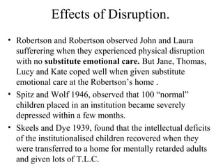 Effects of Disruption. 
• Robertson and Robertson observed John and Laura 
sufferering when they experienced physical disruption 
with no substitute emotional care. But Jane, Thomas, 
Lucy and Kate coped well when given substitute 
emotional care at the Robertson’s home . 
• Spitz and Wolf 1946, observed that 100 “normal” 
children placed in an institution became severely 
depressed within a few months. 
• Skeels and Dye 1939, found that the intellectual deficits 
of the institutionalised children recovered when they 
were transferred to a home for mentally retarded adults 
and given lots of T.L.C. 
 