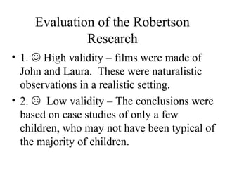 Evaluation of the Robertson 
Research 
• 1.  High validity – films were made of 
John and Laura. These were naturalistic 
observations in a realistic setting. 
• 2.  Low validity – The conclusions were 
based on case studies of only a few 
children, who may not have been typical of 
the majority of children. 
 