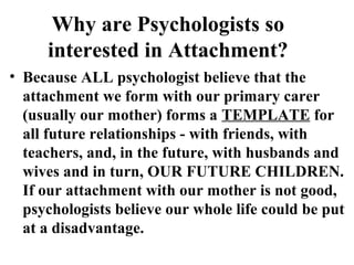 Why are Psychologists so 
interested in Attachment? 
• Because ALL psychologist believe that the 
attachment we form with our primary carer 
(usually our mother) forms a TEMPLATE for 
all future relationships - with friends, with 
teachers, and, in the future, with husbands and 
wives and in turn, OUR FUTURE CHILDREN. 
If our attachment with our mother is not good, 
psychologists believe our whole life could be put 
at a disadvantage. 
 