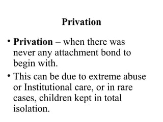 Privation 
• Privation – when there was 
never any attachment bond to 
begin with. 
• This can be due to extreme abuse 
or Institutional care, or in rare 
cases, children kept in total 
isolation. 
 