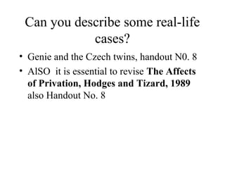 Can you describe some real-life 
cases? 
• Genie and the Czech twins, handout N0. 8 
• AlSO it is essential to revise The Affects 
of Privation, Hodges and Tizard, 1989 
also Handout No. 8 
 