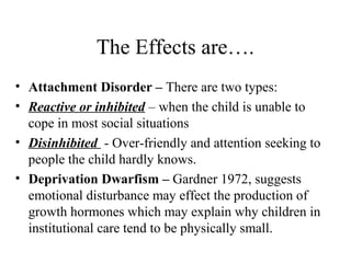 The Effects are…. 
• Attachment Disorder – There are two types: 
• Reactive or inhibited – when the child is unable to 
cope in most social situations 
• Disinhibited - Over-friendly and attention seeking to 
people the child hardly knows. 
• Deprivation Dwarfism – Gardner 1972, suggests 
emotional disturbance may effect the production of 
growth hormones which may explain why children in 
institutional care tend to be physically small. 
 