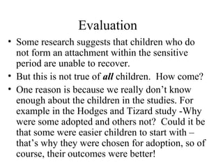 Evaluation 
• Some research suggests that children who do 
not form an attachment within the sensitive 
period are unable to recover. 
• But this is not true of all children. How come? 
• One reason is because we really don’t know 
enough about the children in the studies. For 
example in the Hodges and Tizard study -Why 
were some adopted and others not? Could it be 
that some were easier children to start with – 
that’s why they were chosen for adoption, so of 
course, their outcomes were better! 
 