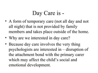 Day Care is - 
• A form of temporary care (not all day and not 
all night) that is not provided by family 
members and takes place outside of the home. 
• Why are we interested in day care? 
• Because day care involves the very thing 
psychologists are interested in – disruption of 
the attachment bond with the primary carer 
which may affect the child’s social and 
emotional development. 
 