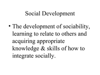 Social Development 
• The development of sociability, 
learning to relate to others and 
acquiring appropriate 
knowledge & skills of how to 
integrate socially. 
 