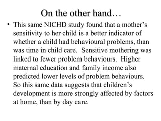 OOnn tthhee ootthheerr hhaanndd… 
• This same NICHD study found that a mother’s 
sensitivity to her child is a better indicator of 
whether a child had behavioural problems, than 
was time in child care. Sensitive mothering was 
linked to fewer problem behaviours. Higher 
maternal education and family income also 
predicted lower levels of problem behaviours. 
So this same data suggests that children’s 
development is more strongly affected by factors 
at home, than by day care. 
 