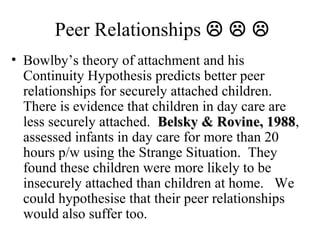 Peer Relationships    
• Bowlby’s theory of attachment and his 
Continuity Hypothesis predicts better peer 
relationships for securely attached children. 
There is evidence that children in day care are 
less securely attached. BBeellsskkyy && RRoovviinnee,, 11998888, 
assessed infants in day care for more than 20 
hours p/w using the Strange Situation. They 
found these children were more likely to be 
insecurely attached than children at home. We 
could hypothesise that their peer relationships 
would also suffer too. 
 