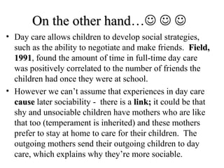 OOnn tthhee ootthheerr hhaanndd…   
• Day care allows children to develop social strategies, 
such as the ability to negotiate and make friends. FFiieelldd,, 
11999911, found the amount of time in full-time day care 
was positively correlated to the number of friends the 
children had once they were at school. 
• However we can’t assume that experiences in day care 
ccaauussee later sociability - there is a lliinnkk;; it could be that 
shy and unsociable children have mothers who are like 
that too (temperament is inherited) and these mothers 
prefer to stay at home to care for their children. The 
outgoing mothers send their outgoing children to day 
care, which explains why they’re more sociable. 
 