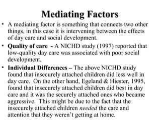 MMeeddiiaattiinngg FFaaccttoorrss 
• A mediating factor is something that connects two other 
things, in this case it is intervening between the effects 
of day care and social development. 
• QQuuaalliittyy ooff ccaarree -- A NICHD study (1997) reported that 
low-quality day care was associated with poor social 
development. 
• IInnddiivviidduuaall DDiiffffeerreenncceess –– The above NICHD study 
found that insecurely attached children did less well in 
day care. On the other hand, Egeland & Hiester, 1995, 
found that insecurely attached children did best in day 
care and it was the securely attached ones who became 
aggressive. This might be due to the fact that the 
insecurely attached children needed the care and 
attention that they weren’t getting at home. 
 