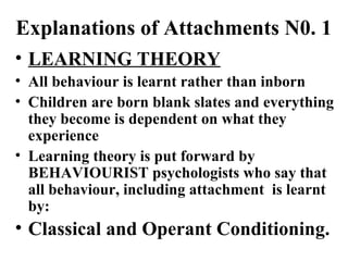 Explanations of Attachments N0. 1 
• LEARNING THEORY 
• All behaviour is learnt rather than inborn 
• Children are born blank slates and everything 
they become is dependent on what they 
experience 
• Learning theory is put forward by 
BEHAVIOURIST psychologists who say that 
all behaviour, including attachment is learnt 
by: 
• Classical and Operant Conditioning. 
 