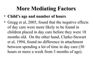MMoorree MMeeddiiaattiinngg FFaaccttoorrss 
• CChhiilldd’’ss aaggee aanndd nnuummbbeerr ooff hhoouurrss 
• Gregg et al, 2005, found that the negative effects 
of day care were more likely to be found in 
children placed in day care before they were 18 
months old. On the other hand, Clarke-Stewart 
et al, 1994, found no difference in attachment 
between spending a lot of time in day care (30 
hours or more a week from 3 months of age). 
 