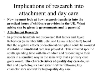 Implications of research into 
attachment and day care 
• Now we must look at how research translates into the 
practical issues of childcare provision in the UK. What 
advice can be given to governments and to parents? 
• Attachment Research 
• In previous handouts we discovered that James and Joyce 
Robertson (remember little John and Laura in hospital?) found 
that the negative effects of emotional disruption could be avoided 
if substitute eemmoottiioonnaall care was provided. This entailed specific 
adults spending time with the children and responding to their 
needs in a sensitive way in the same way that a primary care 
giver would. TThhee cchhaarraacctteerriissttiiccss ooff qquuaalliittyy ddaayy ccaarree do just 
that and psychologists have identified the following key 
characteristics needed for high-quality day care. 
 
