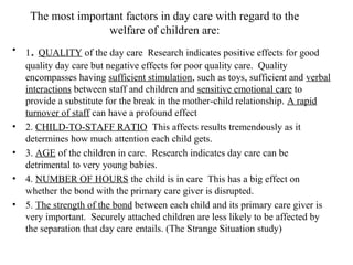 The most important factors in day care with regard to the 
welfare of children are: 
• 1. QUALITY of the day care Research indicates positive effects for good 
quality day care but negative effects for poor quality care. Quality 
encompasses having sufficient stimulation, such as toys, sufficient and verbal 
interactions between staff and children and sensitive emotional care to 
provide a substitute for the break in the mother-child relationship. A rapid 
turnover of staff can have a profound effect 
• 2. CHILD-TO-STAFF RATIO This affects results tremendously as it 
determines how much attention each child gets. 
• 3. AGE of the children in care. Research indicates day care can be 
detrimental to very young babies. 
• 4. NUMBER OF HOURS the child is in care This has a big effect on 
whether the bond with the primary care giver is disrupted. 
• 5. The strength of the bond between each child and its primary care giver is 
very important. Securely attached children are less likely to be affected by 
the separation that day care entails. (The Strange Situation study) 
