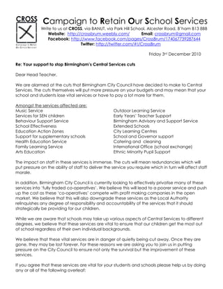 Campaign to Retain Our School Services
             Write to us at CROSS, via BANUT, via Park Hill School, Alcester Road, B’ham B13 8BB
                 Website: http://crossbrum.weebly.com/          Email: crossbrum@gmail.com
                 Facebook: http://www.facebook.com/pages/CrossBrum/174067739287644
                                 Twitter: http://twitter.com/#!/CrossBrum

                                                                       Friday 3rd December 2010

Re: Your support to stop Birmingham’s Central Services cuts

Dear Head Teacher,

We are alarmed at the cuts that Birmingham City Council have decided to make to Central
Services. The cuts themselves will put more pressure on your budgets and may mean that your
school and students lose vital services or have to pay a lot more for them.

Amongst the services affected are:
Music Service                                       Outdoor Learning Service
Services for SEN children                           Early Years’ Teacher Support
Behaviour Support Service                           Birmingham Advisory and Support Service
School Effectiveness                                Extended Schools
Education Action Zones                              City Learning Centres
Support for supplementary schools                   School and Governor support
Health Education Service                            Catering and cleaning
Family Learning Service                             International Office (school exchange)
Arts Education                                      Ethnic Minority Pupil Support

The impact on staff in these services is immense. The cuts will mean redundancies which will
put pressure on the ability of staff to deliver the service you require which in turn will affect staff
morale.

In addition, Birmingham City Council is currently looking to effectively privatise many of these
services into ‘fully traded co-operatives’. We believe this will lead to a poorer service and push
up the cost as these ‘co-operatives’ compete with profit making companies in the open
market. We believe that this will also downgrade these services as the Local Authority
relinquishes any degree of responsibility and accountability of the services that it should
strategically be providing for our children.

While we are aware that schools may take up various aspects of Central Services to different
degrees, we believe that these services are vital to ensure that our children get the most out
of school regardless of their own individual backgrounds.

We believe that these vital services are in danger of quietly being cut away. Once they are
gone, they may be lost forever. For these reasons we are asking you to join us in putting
pressure on the City Council to ensure not only the survival but the improvement of these
services.

If you agree that these services are vital for your students and schools please help us by doing
any or all of the following overleaf:
 