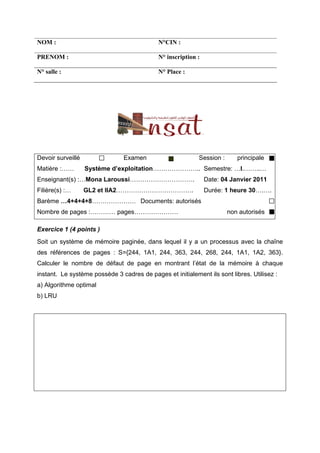 NOM :                                       N°CIN :

PRENOM :                                    N° inscription :

N° salle :                                  N° Place :




Devoir surveillé                Examen                     Session :      principale
Matière :……        Système d’exploitation………………….. Semestre: …I.……..…
Enseignant(s) :…Mona Laroussi………………………….                       Date: 04 Janvier 2011
Filière(s) :…      GL2 et IIA2……………………………….                    Durée: 1 heure 30….….
Barème …4+4+4+8………………… Documents: autorisés
Nombre de pages :………… pages…………………                                     non autorisés

Exercice 1 (4 points )
Soit un système de mémoire paginée, dans lequel il y a un processus avec la chaîne
des références de pages : S={244, 1A1, 244, 363, 244, 268, 244, 1A1, 1A2, 363}.
Calculer le nombre de défaut de page en montrant l’état de la mémoire à chaque
instant. Le système possède 3 cadres de pages et initialement ils sont libres. Utilisez :
a) Algorithme optimal
b) LRU
 