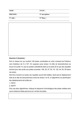 NOM :                                         N°CIN :

PRENOM :                                      N° inscription :

N° salle :                                    N° Place :




Exercice 2 (4 points )
Soit un disque dur qui contient 128 pistes numérotées en ordre croissant de l'intérieur
vers l'extérieur de 0 à 127. On suppose qu'au temps t la tête de lecture/écriture se
trouve à la piste 15, que sa position précédente était sur la piste 29 et que des requêtes
arrivent pour des accès aux pistes suivantes :100, 30, 27, 55, 16, 122, 44, 63, 56 (dans
cet ordre).
Soit t0 le moment où toutes ces requêtes auront été traitées. Quel sera le déplacement
total de la tête de lecture/écriture entre les temps t et t0, si l'algorithme de planification
des déplacements de la tête est :
1. FIFO?
2. SSTF?
Pour ces deux algorithmes, indiquez la séquence chronologique des pistes visitées ainsi
que la distance totale parcourue en nombre de pistes.
 