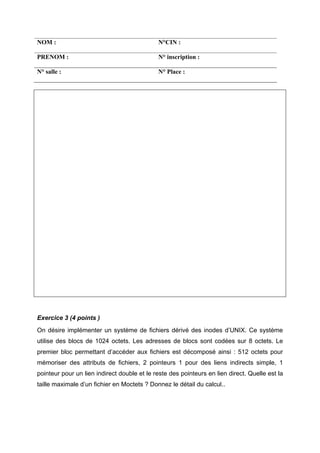 NOM :                                        N°CIN :

PRENOM :                                     N° inscription :

N° salle :                                   N° Place :




Exercice 3 (4 points )
On désire implémenter un système de fichiers dérivé des inodes d’UNIX. Ce système
utilise des blocs de 1024 octets. Les adresses de blocs sont codées sur 8 octets. Le
premier bloc permettant d’accéder aux fichiers est décomposé ainsi : 512 octets pour
mémoriser des attributs de fichiers, 2 pointeurs 1 pour des liens indirects simple, 1
pointeur pour un lien indirect double et le reste des pointeurs en lien direct. Quelle est la
taille maximale d’un fichier en Moctets ? Donnez le détail du calcul..
 
