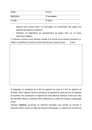 NOM :                                         N°CIN :

PRENOM :                                      N° inscription :

N° salle :                                    N° Place :


           segment peut contenir entre 1 et 128 pages. La numérotation des pages d’un
           segment est relative au segment.
    -      Utilisation de l’algorithme de remplacement de pages LRU (i.e. la moins
           récemment utilisée).
1) Calculez le format d’une adresse virtuelle et le format d’une adresse physique (i.e.
réelle), en spécifiant le nombre de bits réservés pour chaque champ.     (2 pts)




2) Supposez un processus de 9 KO de segment de code et 3 KO de segment de
données. Dans l’espace virtuel du processus, le segment de code est suivi du segment
de données. Par conséquent, le segment de code débute à l’adresse 0 alors que celui
des données débute à l’adresse 9216 relativement au début de l’espace d’adressage
virtuel.
Calculez l’adresse qu’occupe en mémoire principale une donnée se trouvant à
l’adresse 10728, relative au début de l’espace d’adressage. Le segment de données du
 