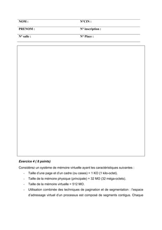 NOM : N°CIN :
PRENOM : N° inscription :
N° salle : N° Place :
Exercice 4 ( 8 points)
Considérez un système de mémoire virtuelle ayant les caractéristiques suivantes :
- Taille d’une page et d’un cadre (ou cases) = 1 KO (1 kilo-octet).
- Taille de la mémoire physique (principale) = 32 MO (32 méga-octets).
- Taille de la mémoire virtuelle = 512 MO.
- Utilisation combinée des techniques de pagination et de segmentation : l’espace
d’adressage virtuel d’un processus est composé de segments contigus. Chaque
 