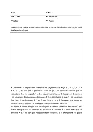 NOM : N°CIN :
PRENOM : N° inscription :
N° salle : N° Place :
processus est chargé au complet en mémoire physique dans les cadres contigus 4096,
4097 et 4098. (2 pts)
3) Considérez la séquence de références de pages de code R={0, 1, 0, 1, 2, 3, 4, 2, 3,
4, 5, 6, 7, 8} faite par le processus décrit en (2). Les opérandes référés par les
instructions dans les pages 0, 1 et 2 se trouvent dans la page 0 du segment de données
; les opérandes des instructions des pages 3, 4 et 5 sont dans la page 1 ; les opérandes
des instructions des pages 6, 7 et 8 sont dans la page 2. Supposez que toutes les
instructions du processus ont des opérandes qui réfèrent en mémoire.
Au départ, 4 cadres contigus sont alloués pour le code du processus à l’adresse X et 2
cadres contigus pour les données du processus à l’adresse Y. Il est à noter que les
adresses X et Y ne sont pas nécessairement contiguës, et le chargement des pages
 