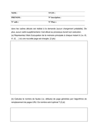 NOM : N°CIN :
PRENOM : N° inscription :
N° salle : N° Place :
dans les cadres alloués est réalisé à la demande (aucun chargement préalable). De
plus, aucun cadre supplémentaire n’est alloué au processus durant son exécution.
(a) Représentez l’état d’occupation de la mémoire principale à chaque instant ti (i.e. t0,
t1, t2, …) où une nouvelle page est chargée. (2 pts)
(b) Calculez le nombre de fautes (i.e. défauts) de page générées par l’algorithme de
remplacement de pages LRU. Ce nombre est-il optimal ? (2 pt)
 