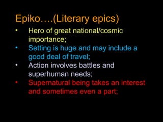 Epiko….(Literary epics) Hero of great national/cosmic importance; Setting is huge and may include a good deal of travel; Action involves battles and superhuman needs; Supernatural being takes an interest and sometimes even a part; 