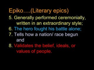 Epiko….(Literary epics) 5. Generally performed ceremonially, written in an extraordinary style; 6.  The hero fought his battle alone; 7.  Tells how a nation/ race begun and 8.  Validates the belief, ideals, or values of people. 