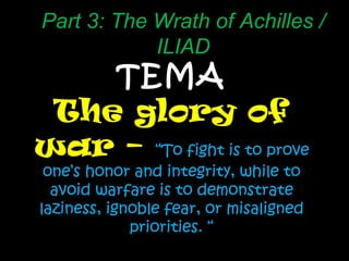TEMA The glory of war –  “ To fight is to prove one’s honor and integrity, while to avoid warfare is to demonstrate laziness, ignoble fear, or misaligned priorities. “ Part 3: The Wrath of Achilles / ILIAD 